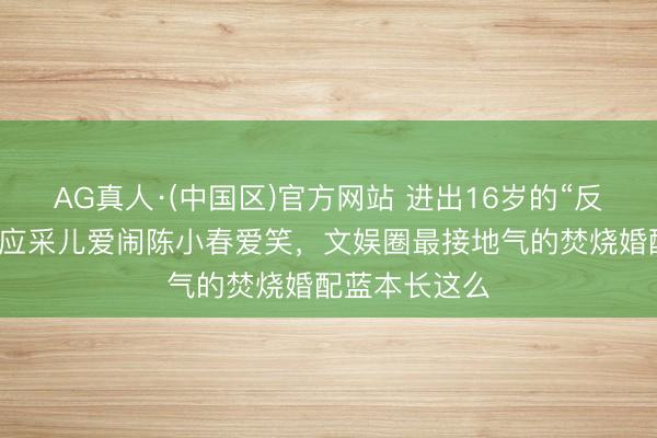 AG真人·(中国区)官方网站 进出16岁的“反差萌”老婆!应采儿爱闹陈小春爱笑,文娱圈最接地气的焚烧婚配蓝本长这么