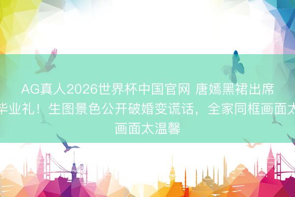AG真人2026世界杯中国官网 唐嫣黑裙出席犬子毕业礼!生图景色公开破婚变谎话,全家同框画面太温馨