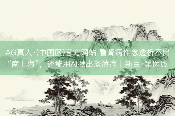 AG真人·(中国区)官方网站 看肾病作念透析不出“南上海”，还能用AI揪出淡薄病｜新民·第医线