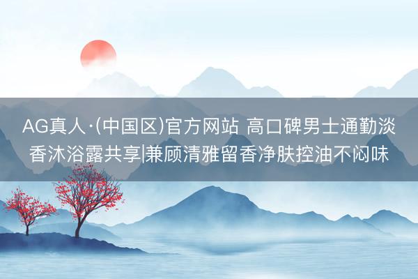 AG真人·(中国区)官方网站 高口碑男士通勤淡香沐浴露共享|兼顾清雅留香净肤控油不闷味
