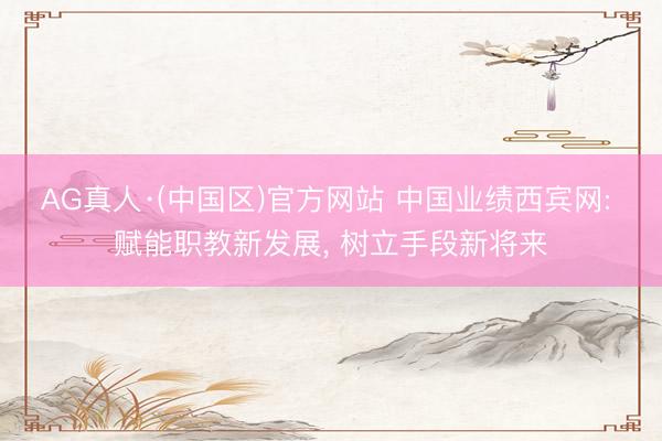 AG真人·(中国区)官方网站 中国业绩西宾网: 赋能职教新发展, 树立手段新将来