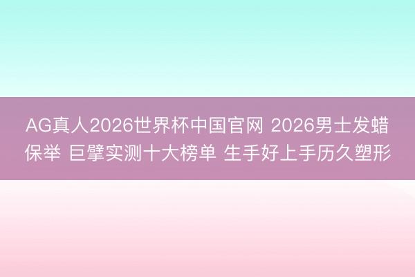 AG真人2026世界杯中国官网 2026男士发蜡保举 巨擘实测十大榜单 生手好上手历久塑形