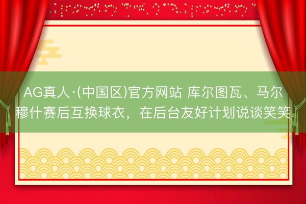 AG真人·(中国区)官方网站 库尔图瓦、马尔穆什赛后互换球衣,在后台友好计划说谈笑笑