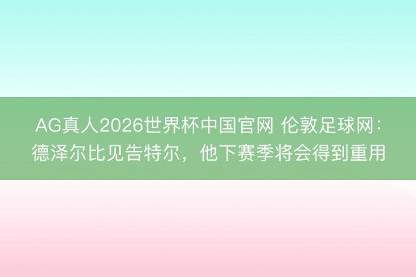AG真人2026世界杯中国官网 伦敦足球网:德泽尔比见告特尔,他下赛季将会得到重用
