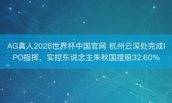 AG真人2026世界杯中国官网 杭州云深处完成IPO指挥,实控东说念主朱秋国捏股32.60%