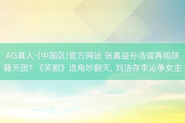 AG真人·(中国区)官方网站 张嘉益孙浩或再组陕籍天团? 《笑剧》选角吵翻天, 刘浩存李沁争女主