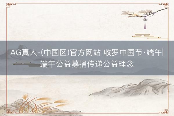 AG真人·(中国区)官方网站 收罗中国节·端午|端午公益募捐传递公益理念