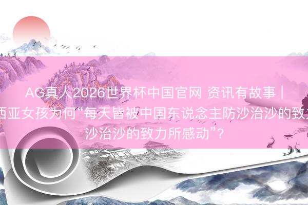AG真人2026世界杯中国官网 资讯有故事 | 这位马来西亚女孩为何“每天皆被中国东说念主防沙治沙的致力所感动”?