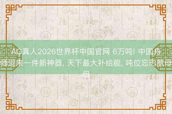 AG真人2026世界杯中国官网 6万吨! 中国舟师迎来一件新神器, 天下最大补给舰, 吨位忘形航母