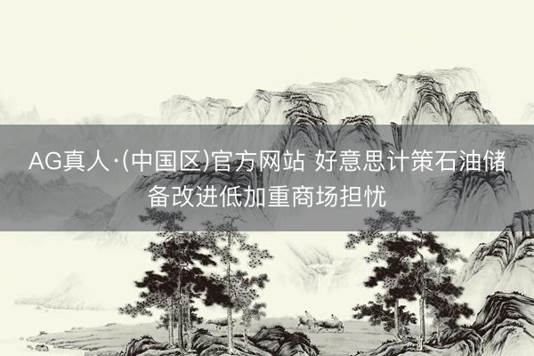 AG真人·(中国区)官方网站 好意思计策石油储备改进低加重商场担忧
