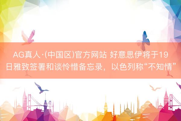 AG真人·(中国区)官方网站 好意思伊将于19日雅致签署和谈怜惜备忘录,以色列称“不知情”