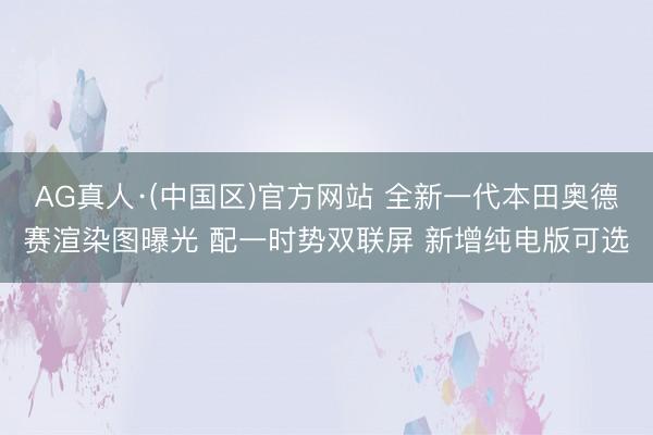 AG真人·(中国区)官方网站 全新一代本田奥德赛渲染图曝光 配一时势双联屏 新增纯电版可选