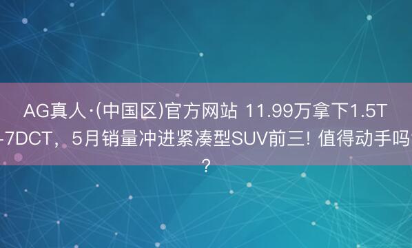 AG真人·(中国区)官方网站 11.99万拿下1.5T+7DCT,5月销量冲进紧凑型SUV前三! 值得动手吗?