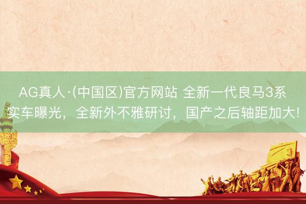 AG真人·(中国区)官方网站 全新一代良马3系实车曝光,全新外不雅研讨,国产之后轴距加大!